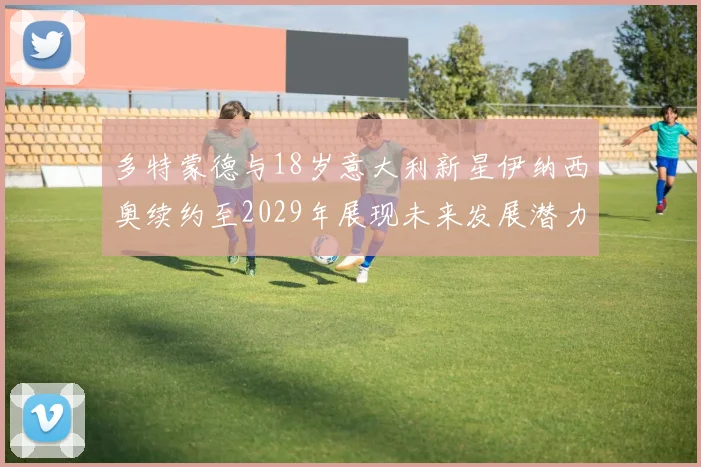 多特蒙德与18岁意大利新星伊纳西奥续约至2029年展现未来发展潜力