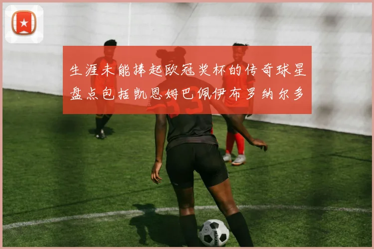 生涯未能捧起欧冠奖杯的传奇球星盘点包括凯恩姆巴佩伊布罗纳尔多等