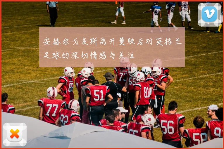 安赫尔戈麦斯离开曼联后对英格兰足球的深切情感与关注