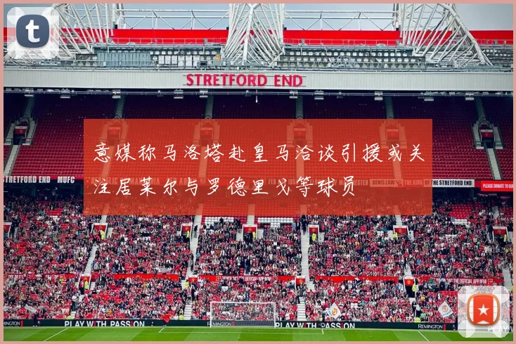 意媒称马洛塔赴皇马洽谈引援或关注居莱尔与罗德里戈等球员