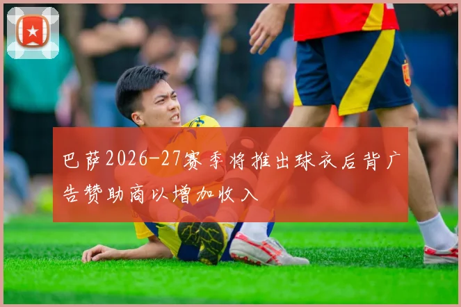 巴萨2026-27赛季将推出球衣后背广告赞助商以增加收入