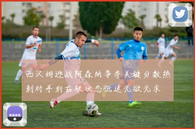 西汉姆迎战阿森纳争夺关键分数热刺对手利兹联状态低迷无欲无求