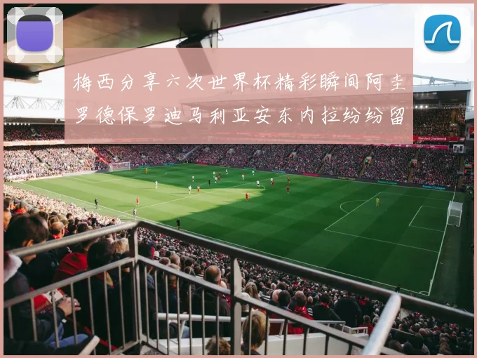 梅西分享六次世界杯精彩瞬间阿圭罗德保罗迪马利亚安东内拉纷纷留言互动